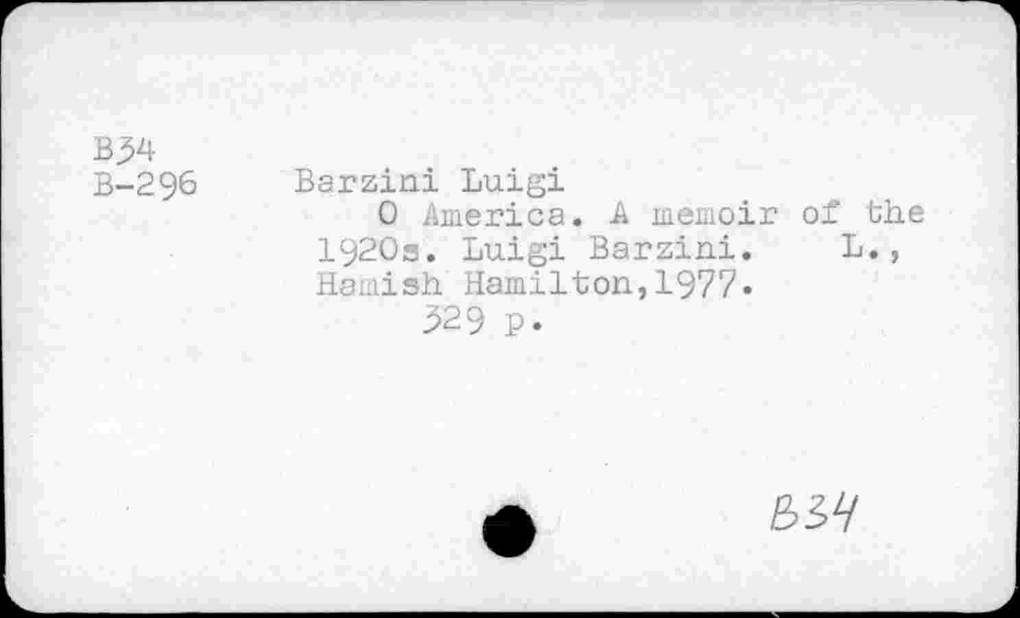 ﻿B-296 Barzini Luigi
0 America. A memoir of the 1920s. Luigi Barzini. L., Hamish Hamilton,1977.
329 p.
S57